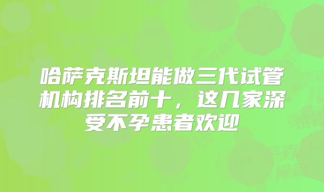 哈萨克斯坦能做三代试管机构排名前十，这几家深受不孕患者欢迎
