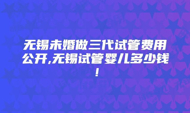 无锡未婚做三代试管费用公开,无锡试管婴儿多少钱！