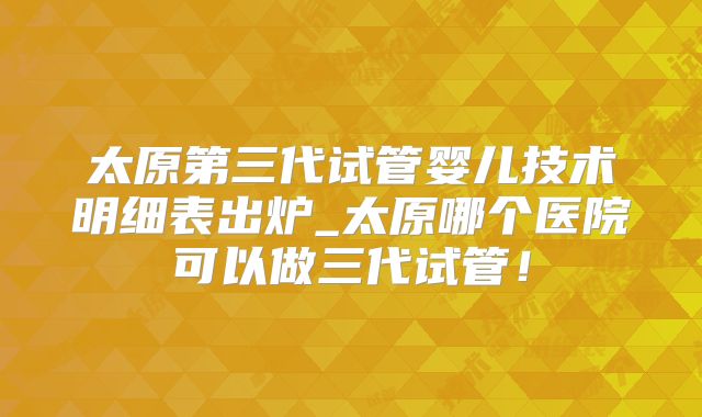 太原第三代试管婴儿技术明细表出炉_太原哪个医院可以做三代试管！