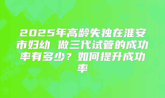 2025年高龄失独在淮安市妇幼 做三代试管的成功率有多少？如何提升成功率