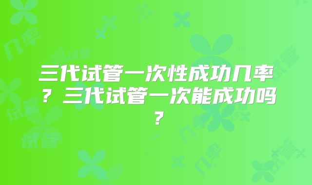 三代试管一次性成功几率?三代试管一次能成功吗?