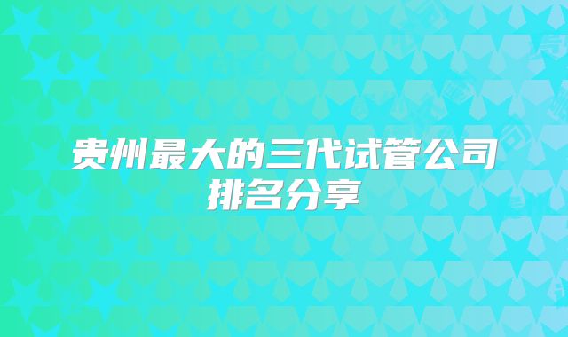 贵州最大的三代试管公司排名分享