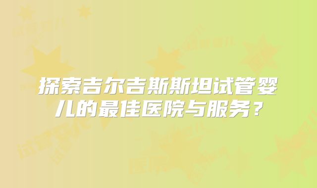 探索吉尔吉斯斯坦试管婴儿的最佳医院与服务？