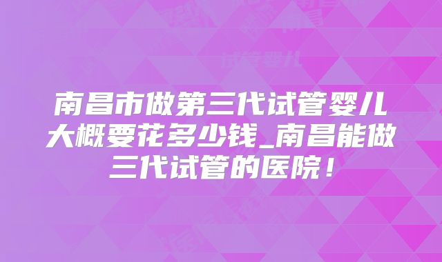 南昌市做第三代试管婴儿大概要花多少钱_南昌能做三代试管的医院！