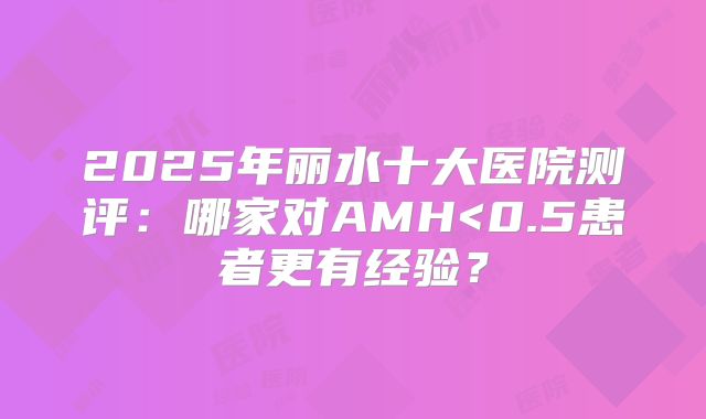 2025年丽水十大医院测评:哪家对AMH<0.5患者更有经验?