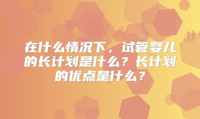 在什么情况下，试管婴儿的长计划是什么？长计划的优点是什么？
