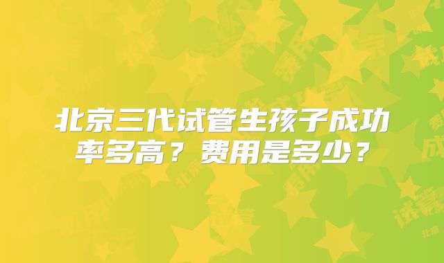 北京三代试管生孩子成功率多高？费用是多少？