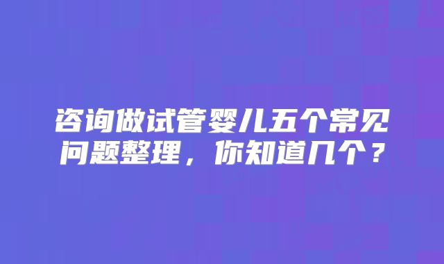 咨询做试管婴儿五个常见问题整理,你知道几个?
