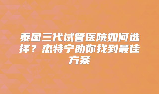 泰国三代试管医院如何选择？杰特宁助你找到最佳方案