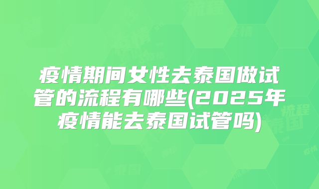 疫情期间女性去泰国做试管的流程有哪些(2025年疫情能去泰国试管吗)