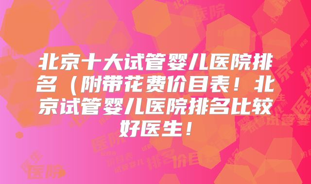 北京十大试管婴儿医院排名（附带花费价目表！北京试管婴儿医院排名比较好医生！