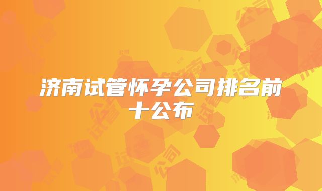 济南试管怀孕公司排名前十公布