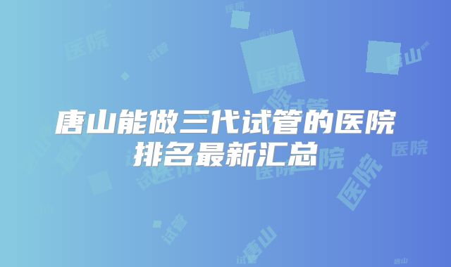 唐山能做三代试管的医院排名最新汇总