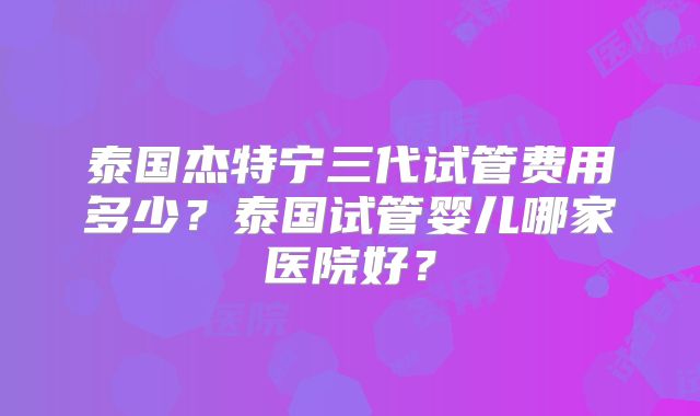 泰国杰特宁三代试管费用多少？泰国试管婴儿哪家医院好？