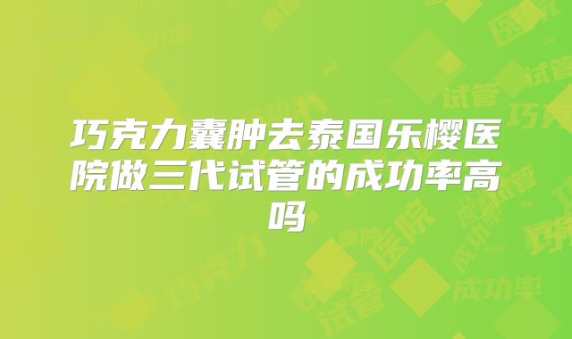 巧克力囊肿去泰国乐樱医院做三代试管的成功率高吗