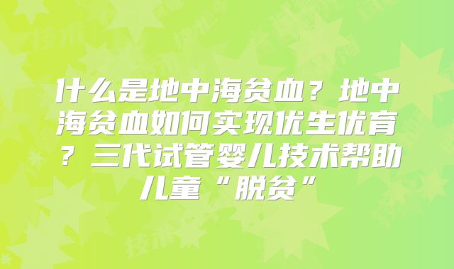 什么是地中海贫血？地中海贫血如何实现优生优育？三代试管婴儿技术帮助儿童“脱贫”