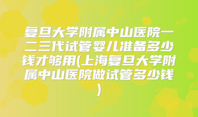 复旦大学附属中山医院一二三代试管婴儿准备多少钱才够用(上海复旦大学附属中山医院做试管多少钱)