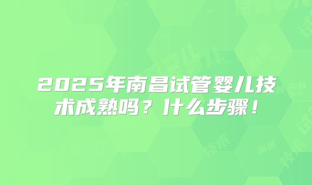 2025年南昌试管婴儿技术成熟吗?什么步骤!