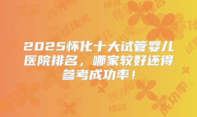 2025怀化十大试管婴儿医院排名，哪家较好还得参考成功率！