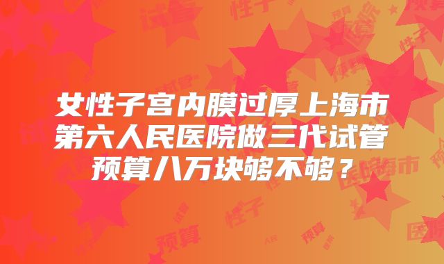 女性子宫内膜过厚上海市第六人民医院做三代试管预算八万块够不够?