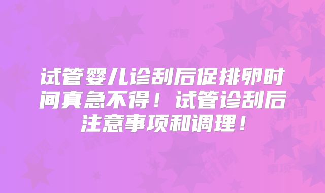试管婴儿诊刮后促排卵时间真急不得！试管诊刮后注意事项和调理！