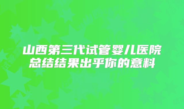 山西第三代试管婴儿医院总结结果出乎你的意料
