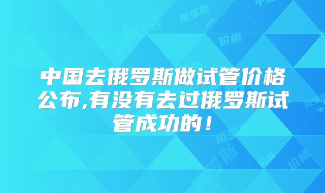 中国去俄罗斯做试管价格公布,有没有去过俄罗斯试管成功的！