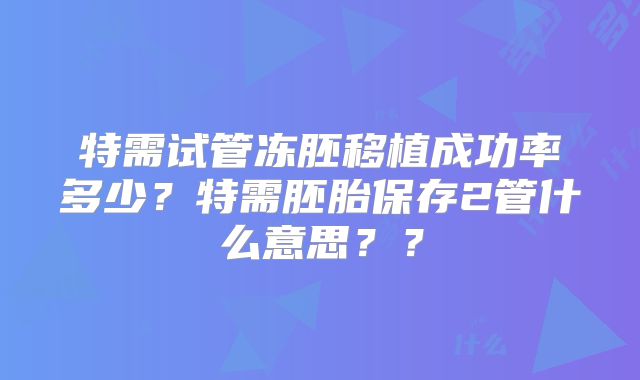 特需试管冻胚移植成功率多少？特需胚胎保存2管什么意思？？