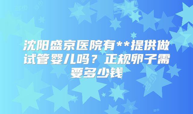 沈阳盛京医院有**提供做试管婴儿吗?正规卵子需要多少钱