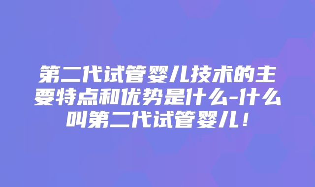第二代试管婴儿技术的主要特点和优势是什么-什么叫第二代试管婴儿!