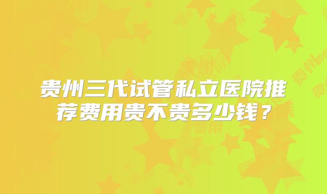 贵州三代试管私立医院推荐费用贵不贵多少钱？