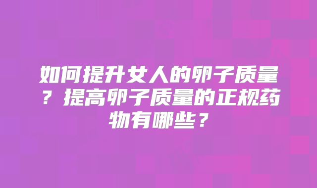 如何提升女人的卵子质量?提高卵子质量的正规药物有哪些?