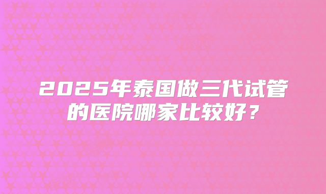 2025年泰国做三代试管的医院哪家比较好？