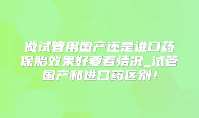 做试管用国产还是进口药保胎效果好要看情况_试管国产和进口药区别！