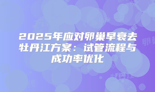2025年应对卵巢早衰去牡丹江方案：试管流程与成功率优化