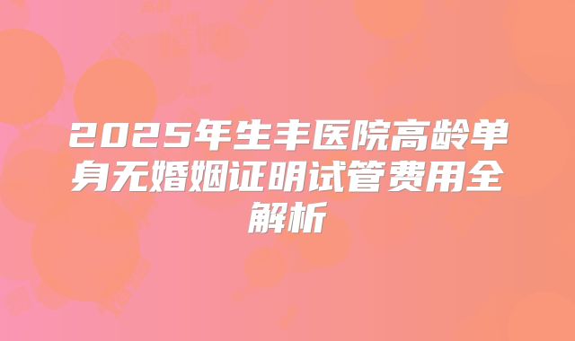 2025年生丰医院高龄单身无婚姻证明试管费用全解析