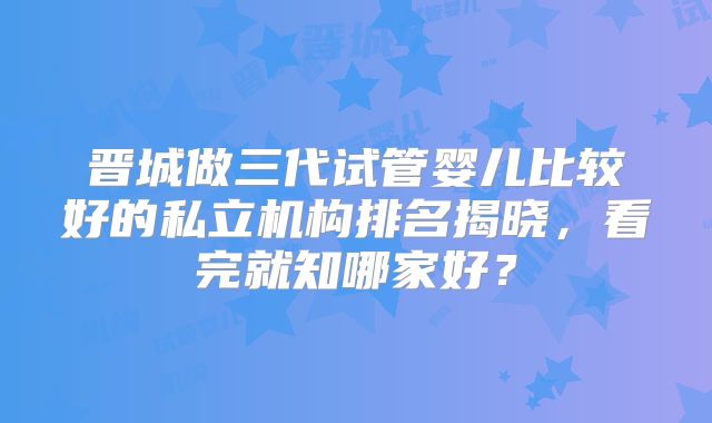 晋城做三代试管婴儿比较好的私立机构排名揭晓，看完就知哪家好？