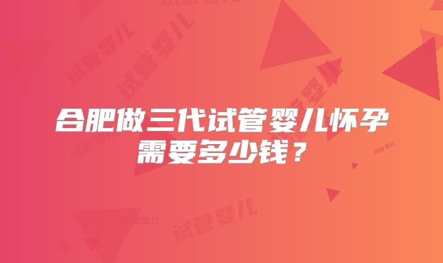 合肥做三代试管婴儿怀孕需要多少钱?