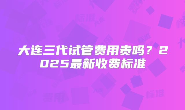 大连三代试管费用贵吗？2025最新收费标准