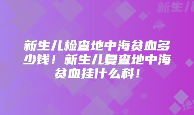 新生儿检查地中海贫血多少钱！新生儿复查地中海贫血挂什么科！