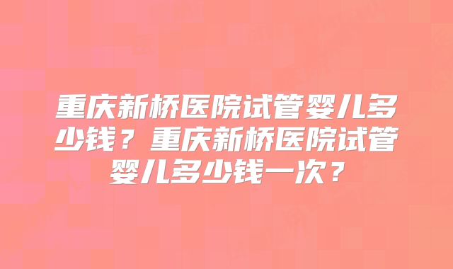 重庆新桥医院试管婴儿多少钱？重庆新桥医院试管婴儿多少钱一次？