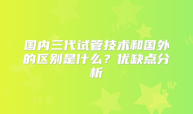 国内三代试管技术和国外的区别是什么?优缺点分析