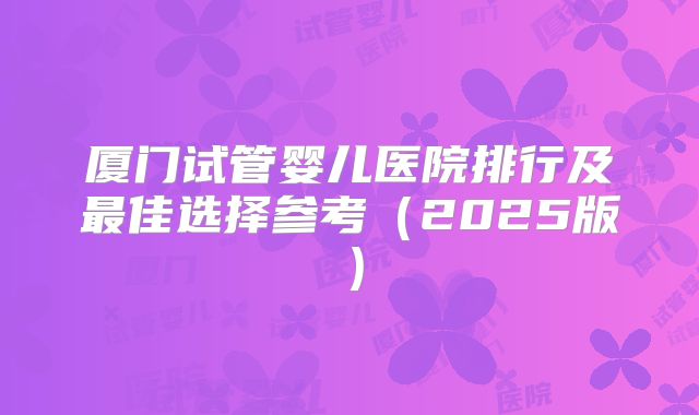 厦门试管婴儿医院排行及最佳选择参考（2025版）