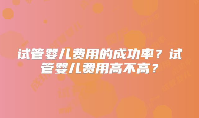 试管婴儿费用的成功率？试管婴儿费用高不高？