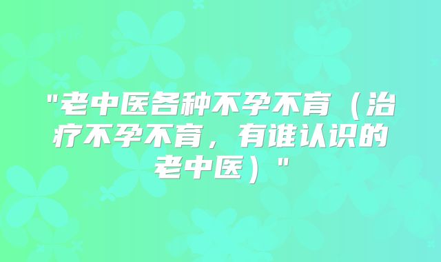 "老中医各种不孕不育（治疗不孕不育，有谁认识的老中医）"