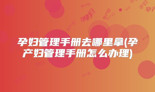 孕妇管理手册去哪里拿(孕产妇管理手册怎么办理)