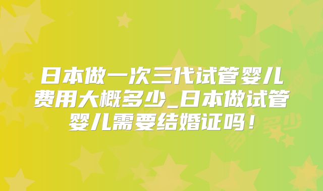 日本做一次三代试管婴儿费用大概多少_日本做试管婴儿需要结婚证吗!
