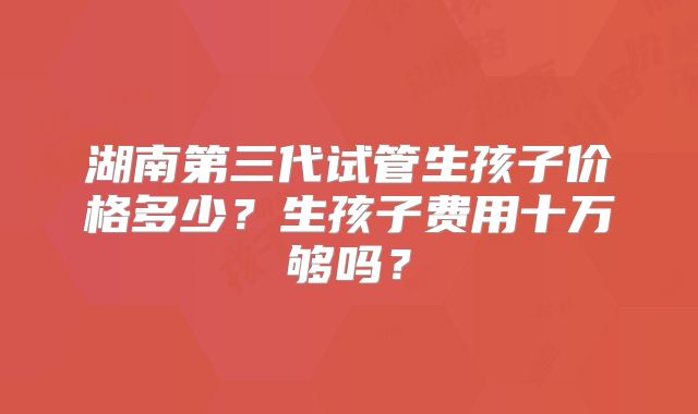 湖南第三代试管生孩子价格多少？生孩子费用十万够吗？
