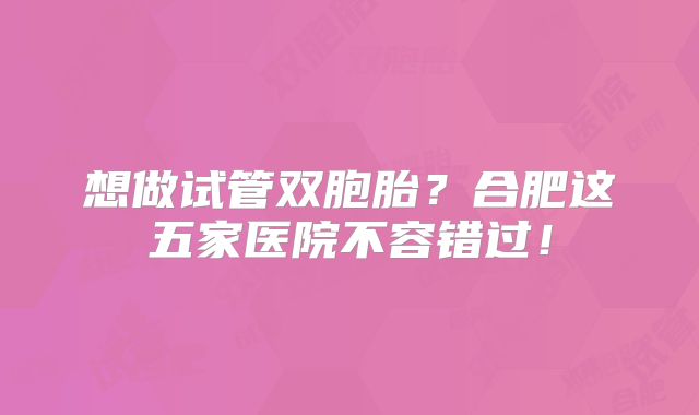 想做试管双胞胎？合肥这五家医院不容错过！