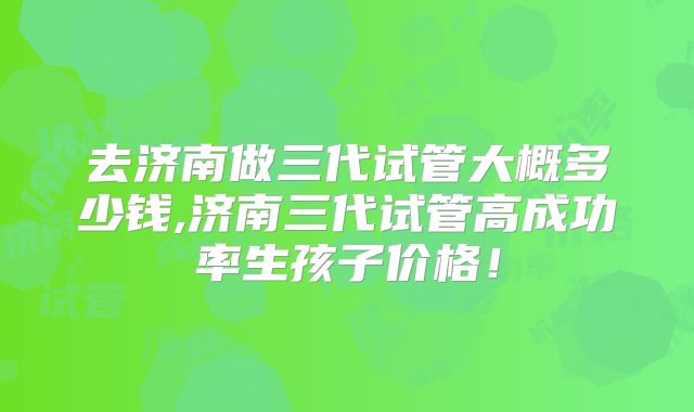 去济南做三代试管大概多少钱,济南三代试管高成功率生孩子价格！